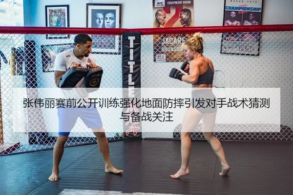 张伟丽赛前公开训练强化地面防摔引发对手战术猜测与备战关注